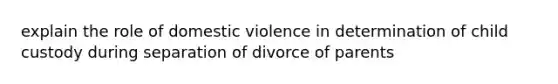 explain the role of domestic violence in determination of child custody during separation of divorce of parents