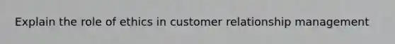 Explain the role of ethics in customer relationship management