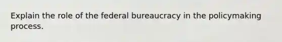 Explain the role of the federal bureaucracy in the policymaking process.