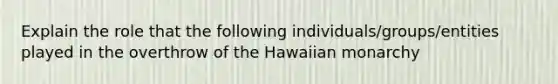 Explain the role that the following individuals/groups/entities played in the overthrow of the Hawaiian monarchy