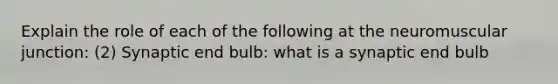 Explain the role of each of the following at the neuromuscular junction: (2) Synaptic end bulb: what is a synaptic end bulb