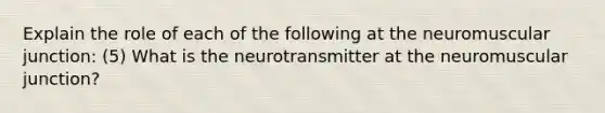 Explain the role of each of the following at the neuromuscular junction: (5) What is the neurotransmitter at the neuromuscular junction?