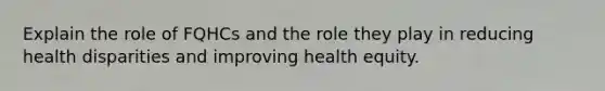 Explain the role of FQHCs and the role they play in reducing health disparities and improving health equity.