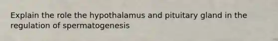 Explain the role the hypothalamus and pituitary gland in the regulation of spermatogenesis