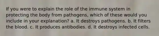 If you were to explain the role of the immune system in protecting the body from pathogens, which of these would you include in your explanation? a. It destroys pathogens. b. It filters the blood. c. It produces antibodies. d. It destroys infected cells.