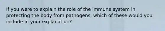 If you were to explain the role of the immune system in protecting the body from pathogens, which of these would you include in your explanation?