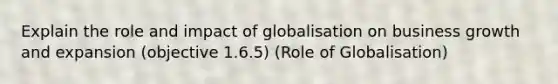 Explain the role and impact of globalisation on business growth and expansion (objective 1.6.5) (Role of Globalisation)