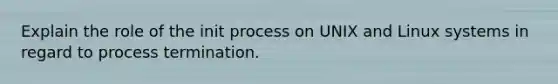 Explain the role of the init process on UNIX and Linux systems in regard to process termination.