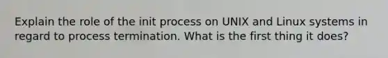 Explain the role of the init process on UNIX and Linux systems in regard to process termination. What is the first thing it does?