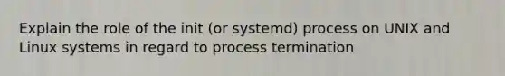 Explain the role of the init (or systemd) process on UNIX and Linux systems in regard to process termination