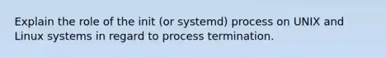 Explain the role of the init (or systemd) process on UNIX and Linux systems in regard to process termination.