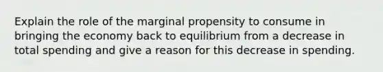 Explain the role of the marginal propensity to consume in bringing the economy back to equilibrium from a decrease in total spending and give a reason for this decrease in spending.