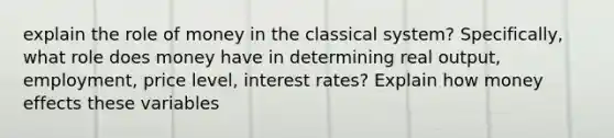 explain the role of money in the classical system? Specifically, what role does money have in determining real output, employment, price level, interest rates? Explain how money effects these variables