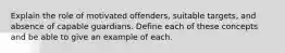 Explain the role of motivated offenders, suitable targets, and absence of capable guardians. Define each of these concepts and be able to give an example of each.