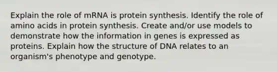 Explain the role of mRNA is protein synthesis. Identify the role of amino acids in protein synthesis. Create and/or use models to demonstrate how the information in genes is expressed as proteins. Explain how the structure of DNA relates to an organism's phenotype and genotype.