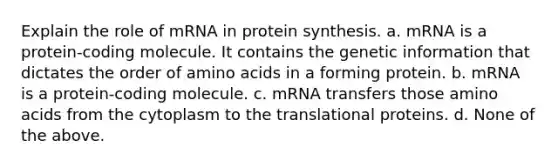 Explain the role of mRNA in protein synthesis. a. mRNA is a protein-coding molecule. It contains the genetic information that dictates the order of amino acids in a forming protein. b. mRNA is a protein-coding molecule. c. mRNA transfers those amino acids from the cytoplasm to the translational proteins. d. None of the above.