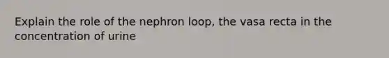 Explain the role of the nephron loop, the vasa recta in the concentration of urine