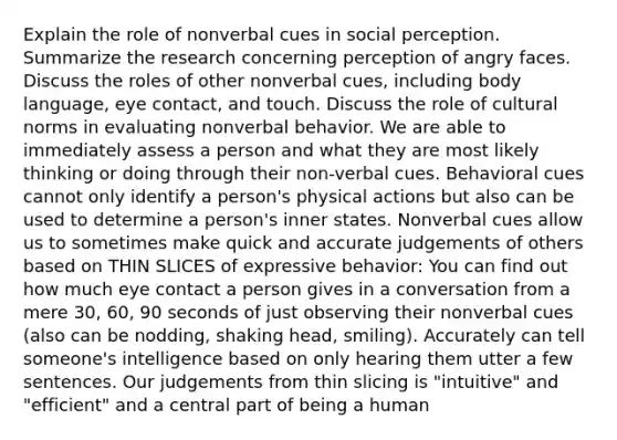 Explain the role of nonverbal cues in social perception. Summarize the research concerning perception of angry faces. Discuss the roles of other nonverbal cues, including body language, eye contact, and touch. Discuss the role of cultural norms in evaluating nonverbal behavior. We are able to immediately assess a person and what they are most likely thinking or doing through their non-verbal cues. Behavioral cues cannot only identify a person's physical actions but also can be used to determine a person's inner states. Nonverbal cues allow us to sometimes make quick and accurate judgements of others based on THIN SLICES of expressive behavior: You can find out how much eye contact a person gives in a conversation from a mere 30, 60, 90 seconds of just observing their nonverbal cues (also can be nodding, shaking head, smiling). Accurately can tell someone's intelligence based on only hearing them utter a few sentences. Our judgements from thin slicing is "intuitive" and "efficient" and a central part of being a human