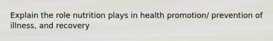 Explain the role nutrition plays in health promotion/ prevention of illness, and recovery