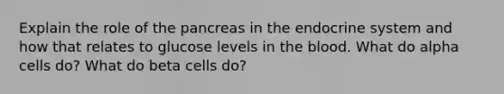 Explain the role of <a href='https://www.questionai.com/knowledge/kITHRba4Cd-the-pancreas' class='anchor-knowledge'>the pancreas</a> in the endocrine system and how that relates to glucose levels in <a href='https://www.questionai.com/knowledge/k7oXMfj7lk-the-blood' class='anchor-knowledge'>the blood</a>. What do alpha cells do? What do beta cells do?