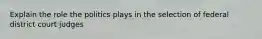 Explain the role the politics plays in the selection of federal district court judges