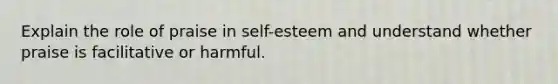 Explain the role of praise in self-esteem and understand whether praise is facilitative or harmful.