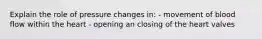 Explain the role of pressure changes in: - movement of blood flow within the heart - opening an closing of the heart valves
