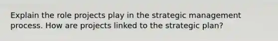 Explain the role projects play in the strategic management process. How are projects linked to the strategic plan?