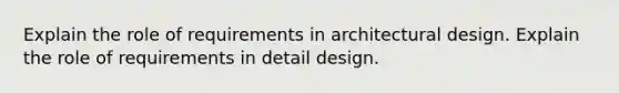 Explain the role of requirements in architectural design. Explain the role of requirements in detail design.