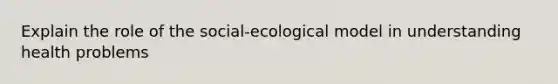 Explain the role of the social-ecological model in understanding health problems