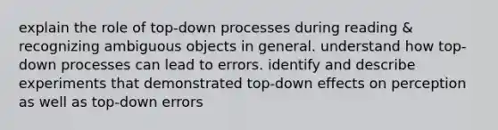 explain the role of top-down processes during reading & recognizing ambiguous objects in general. understand how top-down processes can lead to errors. identify and describe experiments that demonstrated top-down effects on perception as well as top-down errors