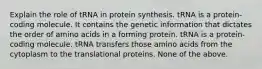 Explain the role of tRNA in protein synthesis. tRNA is a protein-coding molecule. It contains the genetic information that dictates the order of amino acids in a forming protein. tRNA is a protein-coding molecule. tRNA transfers those amino acids from the cytoplasm to the translational proteins. None of the above.