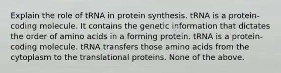 Explain the role of tRNA in protein synthesis. tRNA is a protein-coding molecule. It contains the genetic information that dictates the order of amino acids in a forming protein. tRNA is a protein-coding molecule. tRNA transfers those amino acids from the cytoplasm to the translational proteins. None of the above.