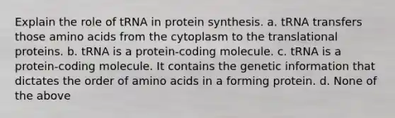 Explain the role of tRNA in protein synthesis. a. tRNA transfers those amino acids from the cytoplasm to the translational proteins. b. tRNA is a protein-coding molecule. c. tRNA is a protein-coding molecule. It contains the genetic information that dictates the order of amino acids in a forming protein. d. None of the above