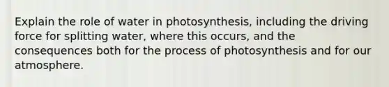 Explain the role of water in photosynthesis, including the driving force for splitting water, where this occurs, and the consequences both for the process of photosynthesis and for our atmosphere.