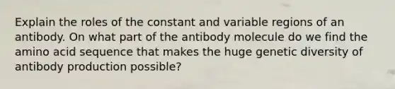 Explain the roles of the constant and variable regions of an antibody. On what part of the antibody molecule do we find the amino acid sequence that makes the huge genetic diversity of antibody production possible?