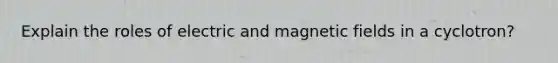 Explain the roles of electric and magnetic fields in a cyclotron?