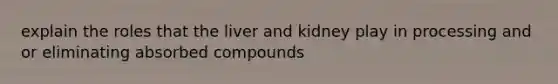 explain the roles that the liver and kidney play in processing and or eliminating absorbed compounds