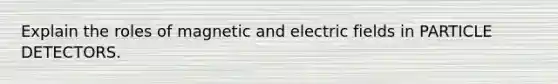 Explain the roles of magnetic and electric fields in PARTICLE DETECTORS.