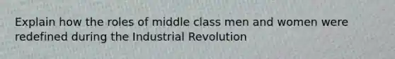 Explain how the roles of middle class men and women were redefined during the Industrial Revolution