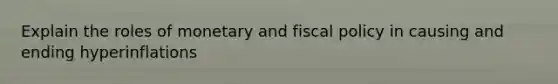 Explain the roles of monetary and fiscal policy in causing and ending hyperinflations