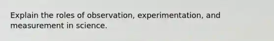 Explain the roles of observation, experimentation, and measurement in science.