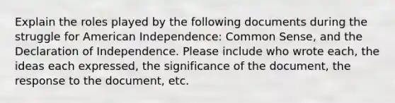 Explain the roles played by the following documents during the struggle for American Independence: Common Sense, and the Declaration of Independence. Please include who wrote each, the ideas each expressed, the significance of the document, the response to the document, etc.