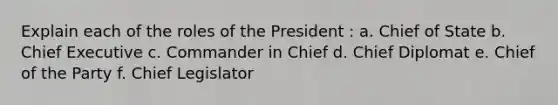 Explain each of the roles of the President : a. Chief of State b. Chief Executive c. Commander in Chief d. Chief Diplomat e. Chief of the Party f. Chief Legislator