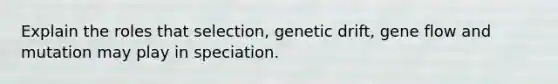 Explain the roles that selection, genetic drift, gene flow and mutation may play in speciation.