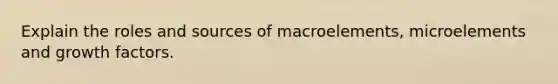 Explain the roles and sources of macroelements, microelements and growth factors.