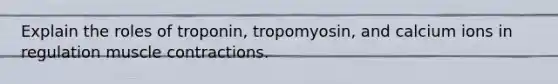 Explain the roles of troponin, tropomyosin, and calcium ions in regulation muscle contractions.