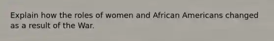 Explain how the roles of women and <a href='https://www.questionai.com/knowledge/kktT1tbvGH-african-americans' class='anchor-knowledge'>african americans</a> changed as a result of the War.