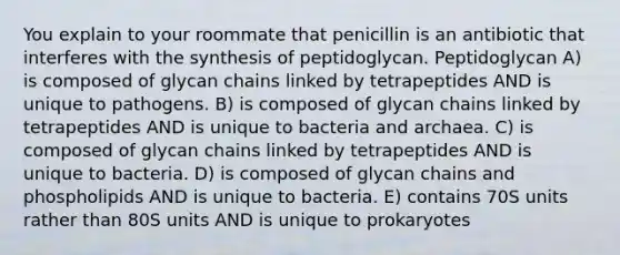 You explain to your roommate that penicillin is an antibiotic that interferes with the synthesis of peptidoglycan. Peptidoglycan A) is composed of glycan chains linked by tetrapeptides AND is unique to pathogens. B) is composed of glycan chains linked by tetrapeptides AND is unique to bacteria and archaea. C) is composed of glycan chains linked by tetrapeptides AND is unique to bacteria. D) is composed of glycan chains and phospholipids AND is unique to bacteria. E) contains 70S units rather than 80S units AND is unique to prokaryotes