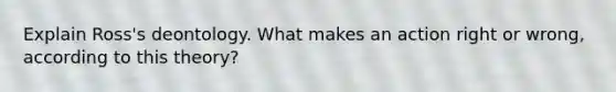 Explain Ross's deontology. What makes an action right or wrong, according to this theory?